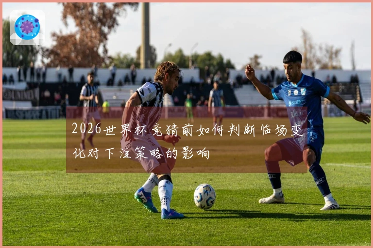 2026世界杯竞猜前如何判断临场变化对下注策略的影响