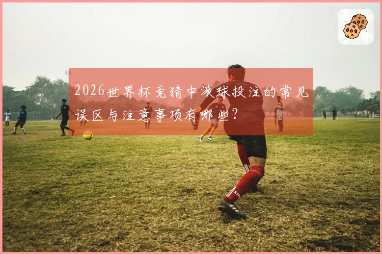2026世界杯竞猜中滚球投注的常见误区与注意事项有哪些？